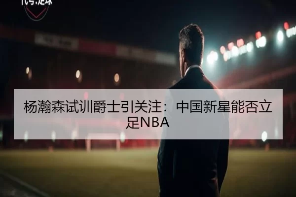 杨瀚森试训爵士引关注：中国新星能否立足NBA